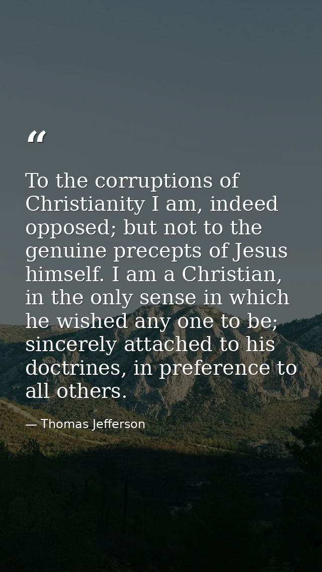 To the corruptions of Christianity I am, indeed opposed; but not to the genuine precepts of Jesus himself. I am a Christ — Thomas Jefferson