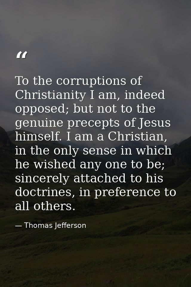 To the corruptions of Christianity I am, indeed opposed; but not to the genuine precepts of Jesus himself. I am a Christ — Thomas Jefferson