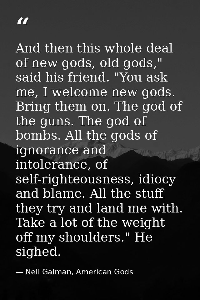 And then this whole deal of new gods, old gods," said his friend. "You ask me, I welcome new gods. Bring them on. The go — Neil Gaiman, American Gods