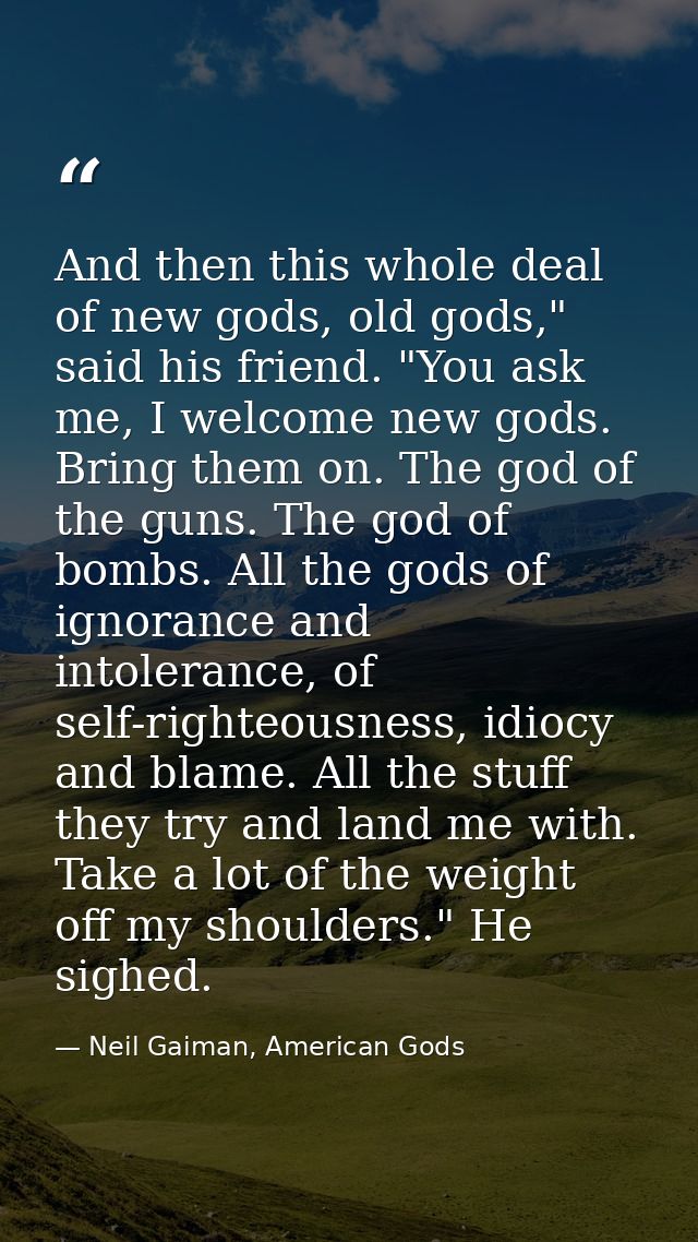 And then this whole deal of new gods, old gods," said his friend. "You ask me, I welcome new gods. Bring them on. The go — Neil Gaiman, American Gods