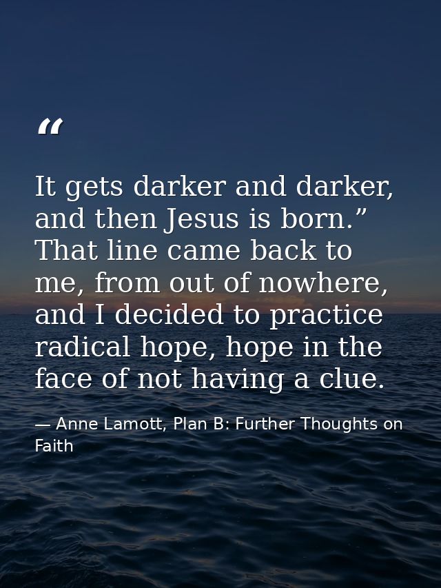 It gets darker and darker, and then Jesus is born.” That line came back to me, from out of nowhere, and I decided to pra — Anne Lamott, Plan B: Further Thoughts on Faith