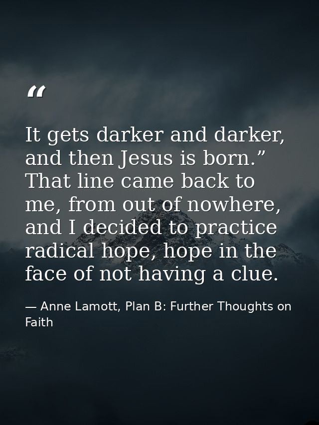 It gets darker and darker, and then Jesus is born.” That line came back to me, from out of nowhere, and I decided to pra — Anne Lamott, Plan B: Further Thoughts on Faith