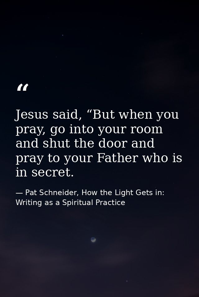 Jesus said, “But when you pray, go into your room and shut the door and pray to your Father who is in secret. — Pat Schneider, How the Light Gets in: Writing as a Spiritual Practice