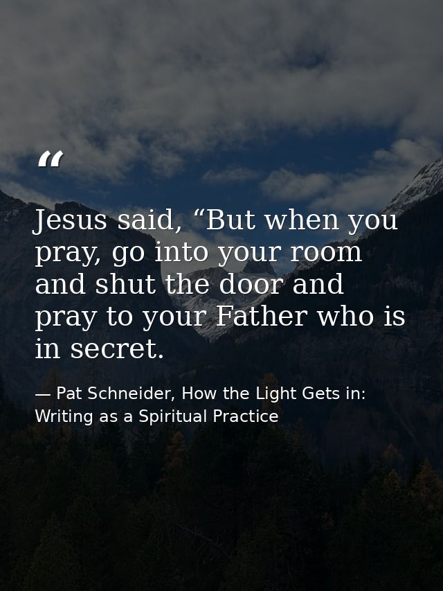 Jesus said, “But when you pray, go into your room and shut the door and pray to your Father who is in secret. — Pat Schneider, How the Light Gets in: Writing as a Spiritual Practice