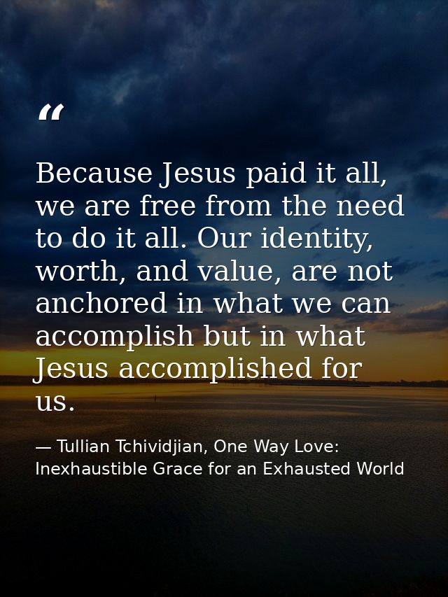 Because Jesus paid it all, we are free from the need to do it all. Our identity, worth, and value, are not anchored in w — Tullian Tchividjian, One Way Love:  Inexhaustible Grace for an Exhausted World