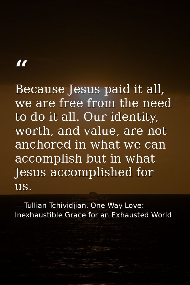 Because Jesus paid it all, we are free from the need to do it all. Our identity, worth, and value, are not anchored in w — Tullian Tchividjian, One Way Love:  Inexhaustible Grace for an Exhausted World