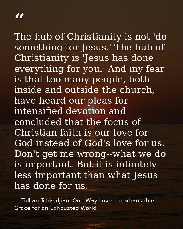 The hub of Christianity is not 'do something for Jesus.' The hub of Christianity is 'Jesus has done everything for you.' — Tullian Tchividjian, One Way Love:  Inexhaustible Grace for an Exhausted World