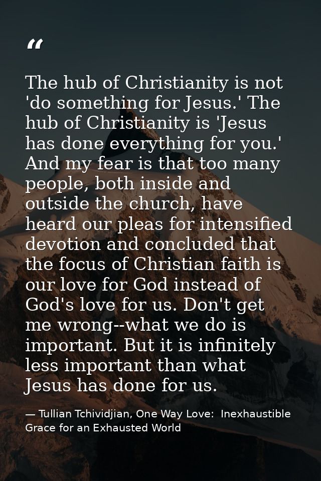 The hub of Christianity is not 'do something for Jesus.' The hub of Christianity is 'Jesus has done everything for you.' — Tullian Tchividjian, One Way Love:  Inexhaustible Grace for an Exhausted World