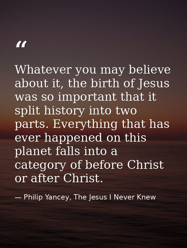 Whatever you may believe about it, the birth of Jesus was so important that it split history into two parts. Everything  — Philip Yancey, The Jesus I Never Knew