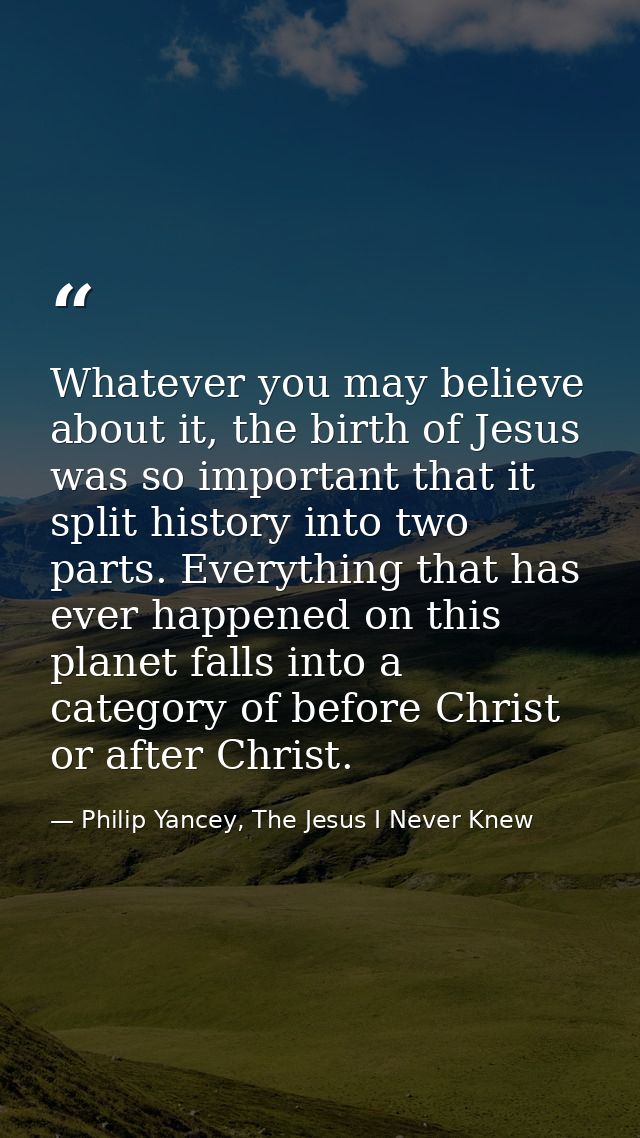 Whatever you may believe about it, the birth of Jesus was so important that it split history into two parts. Everything  — Philip Yancey, The Jesus I Never Knew
