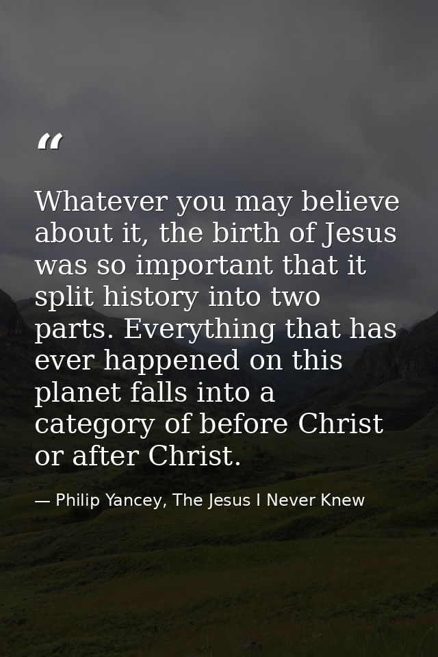 Whatever you may believe about it, the birth of Jesus was so important that it split history into two parts. Everything  — Philip Yancey, The Jesus I Never Knew