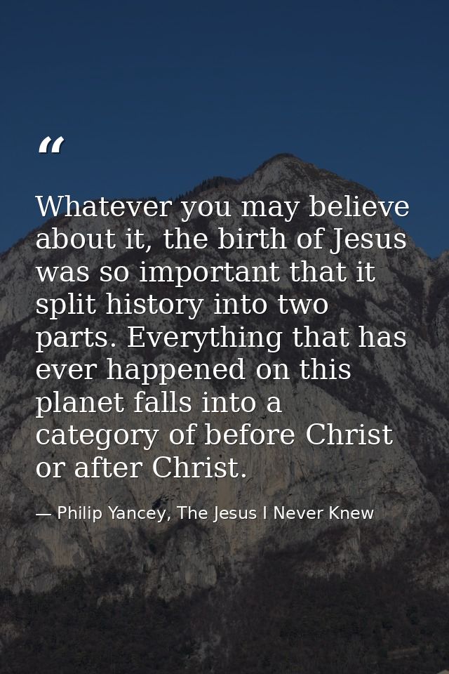 Whatever you may believe about it, the birth of Jesus was so important that it split history into two parts. Everything  — Philip Yancey, The Jesus I Never Knew