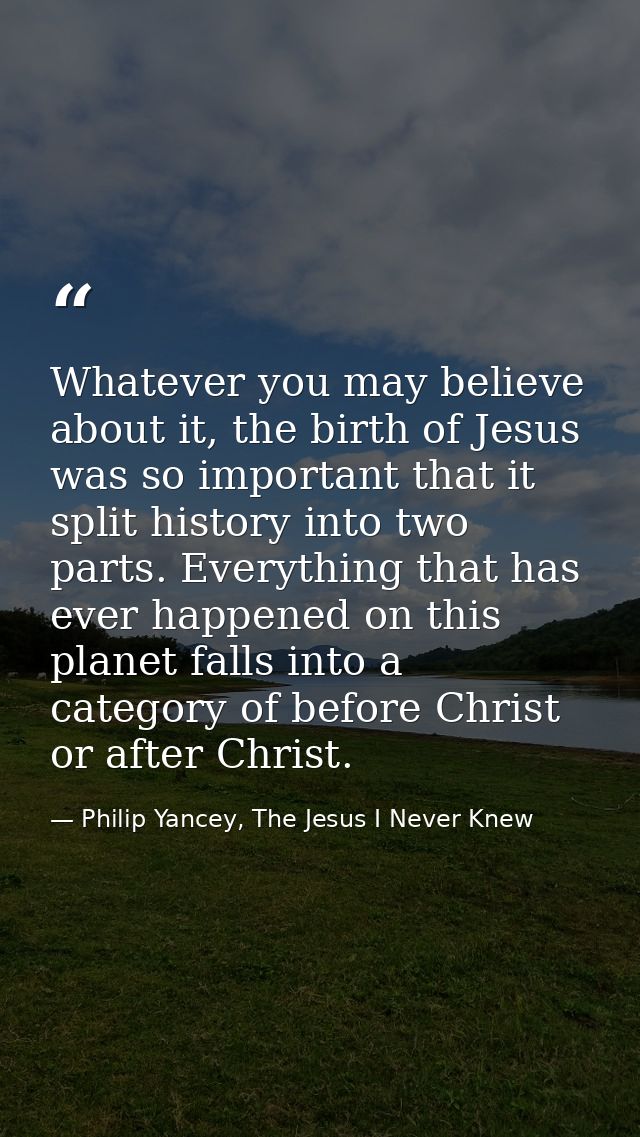 Whatever you may believe about it, the birth of Jesus was so important that it split history into two parts. Everything  — Philip Yancey, The Jesus I Never Knew