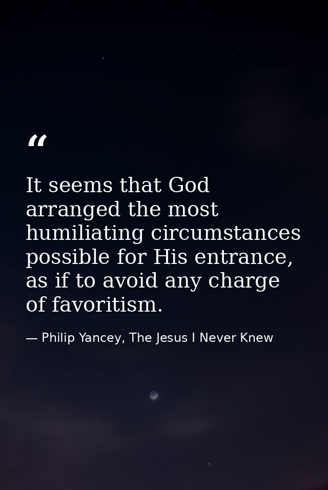 It seems that God arranged the most humiliating circumstances possible for His entrance, as if to avoid any charge of fa — Philip Yancey, The Jesus I Never Knew