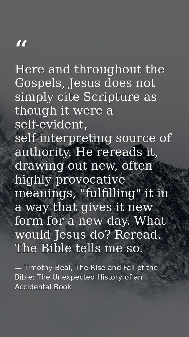 Here and throughout the Gospels, Jesus does not simply cite Scripture as though it were a self-evident, self-interpretin — Timothy Beal, The Rise and Fall of the Bible: The Unexpected History of an Accidental Book