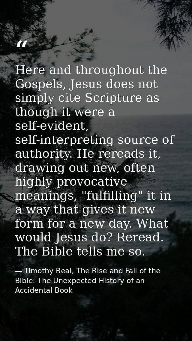 Here and throughout the Gospels, Jesus does not simply cite Scripture as though it were a self-evident, self-interpretin — Timothy Beal, The Rise and Fall of the Bible: The Unexpected History of an Accidental Book