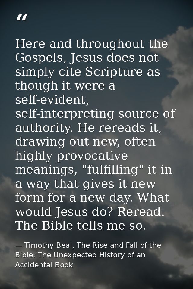 Here and throughout the Gospels, Jesus does not simply cite Scripture as though it were a self-evident, self-interpretin — Timothy Beal, The Rise and Fall of the Bible: The Unexpected History of an Accidental Book