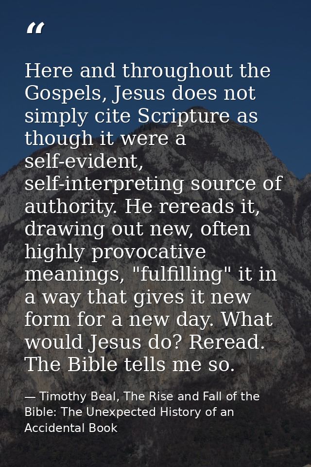 Here and throughout the Gospels, Jesus does not simply cite Scripture as though it were a self-evident, self-interpretin — Timothy Beal, The Rise and Fall of the Bible: The Unexpected History of an Accidental Book