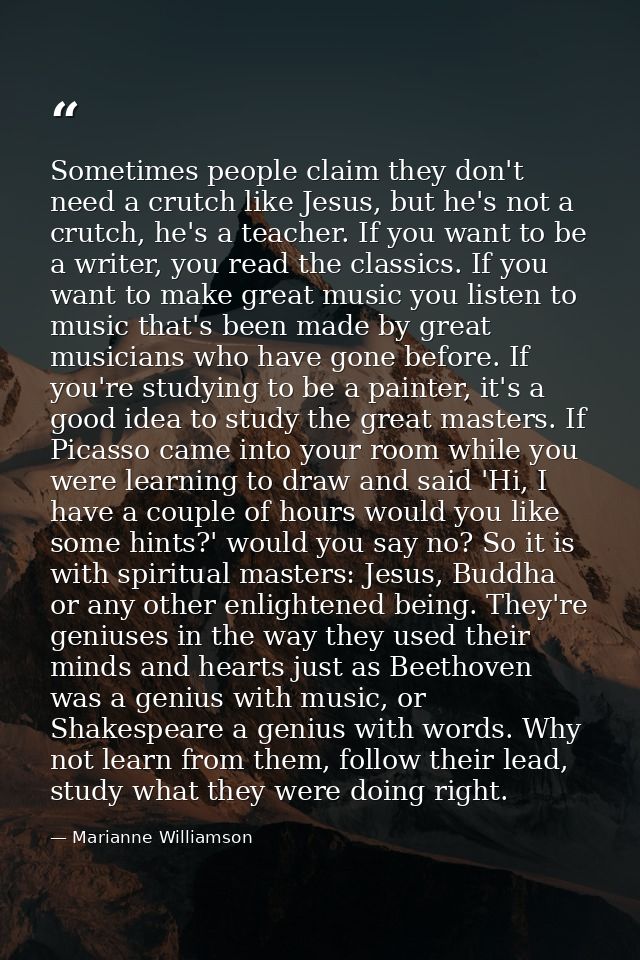 Sometimes people claim they don't need a crutch like Jesus, but he's not a crutch, he's a teacher. If you want to be a w — Marianne Williamson