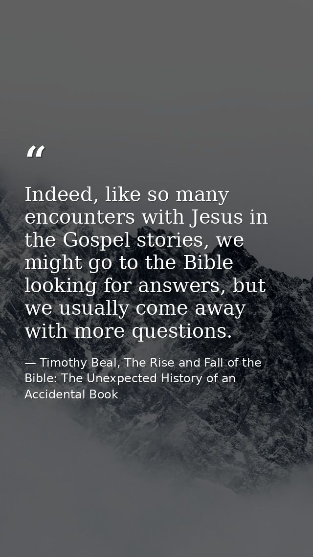 Indeed, like so many encounters with Jesus in the Gospel stories, we might go to the Bible looking for answers, but we u — Timothy Beal, The Rise and Fall of the Bible: The Unexpected History of an Accidental Book