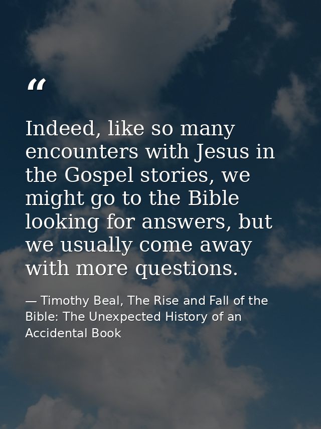 Indeed, like so many encounters with Jesus in the Gospel stories, we might go to the Bible looking for answers, but we u — Timothy Beal, The Rise and Fall of the Bible: The Unexpected History of an Accidental Book