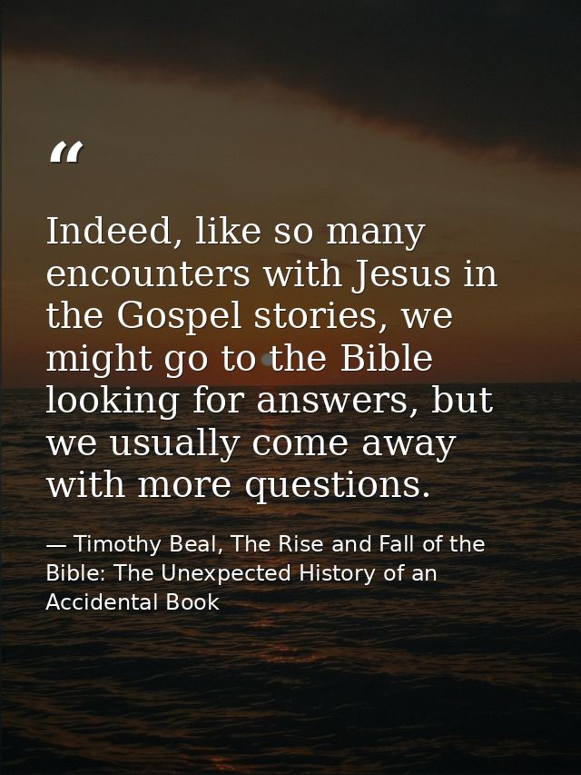 Indeed, like so many encounters with Jesus in the Gospel stories, we might go to the Bible looking for answers, but we u — Timothy Beal, The Rise and Fall of the Bible: The Unexpected History of an Accidental Book