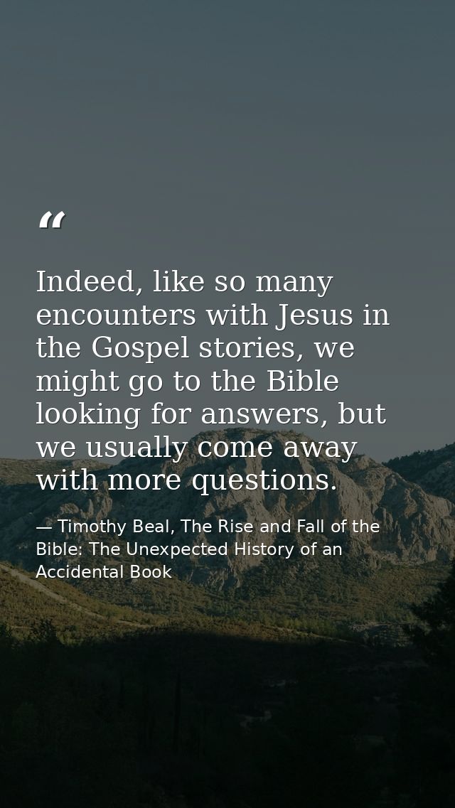 Indeed, like so many encounters with Jesus in the Gospel stories, we might go to the Bible looking for answers, but we u — Timothy Beal, The Rise and Fall of the Bible: The Unexpected History of an Accidental Book