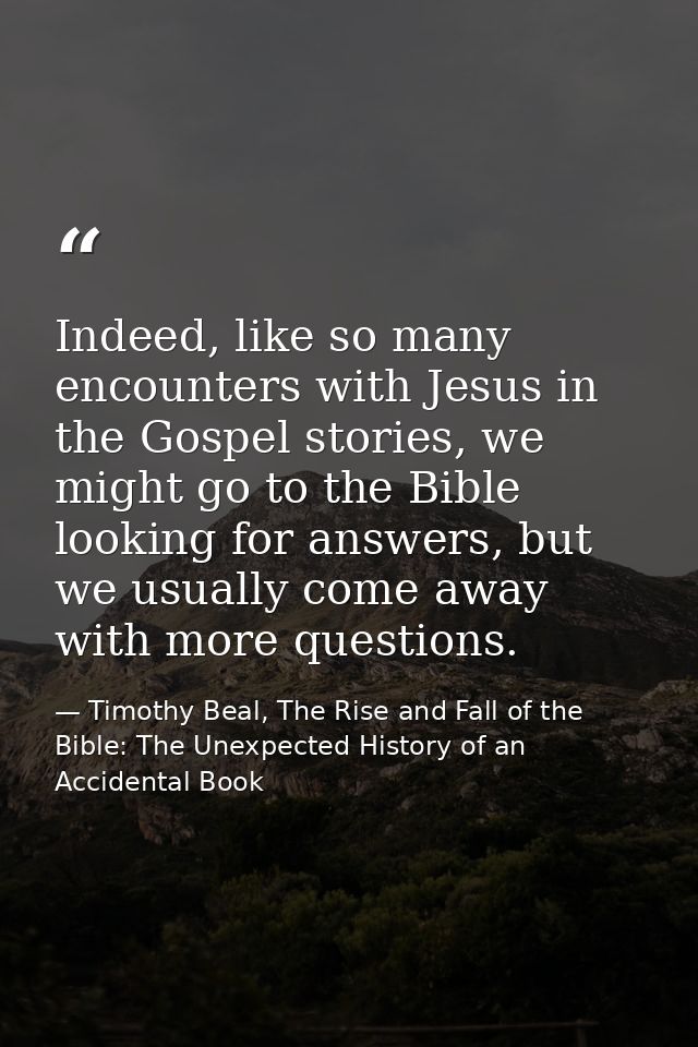 Indeed, like so many encounters with Jesus in the Gospel stories, we might go to the Bible looking for answers, but we u — Timothy Beal, The Rise and Fall of the Bible: The Unexpected History of an Accidental Book