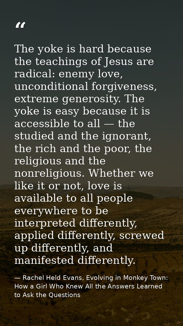 The yoke is hard because the teachings of Jesus are radical: enemy love, unconditional forgiveness, extreme generosity.  — Rachel Held Evans, Evolving in Monkey Town: How a Girl Who Knew All the Answers Learned to Ask the Questions
