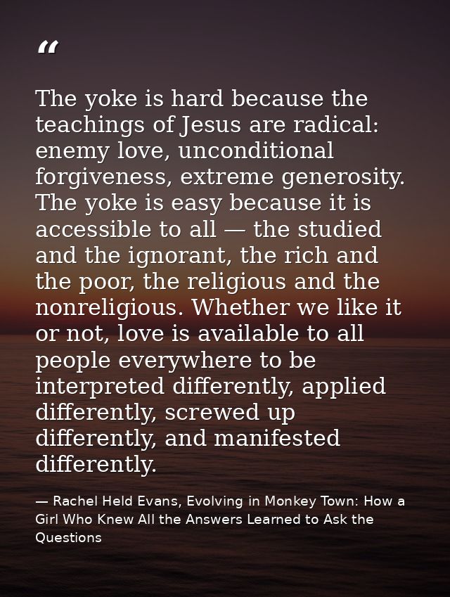 The yoke is hard because the teachings of Jesus are radical: enemy love, unconditional forgiveness, extreme generosity.  — Rachel Held Evans, Evolving in Monkey Town: How a Girl Who Knew All the Answers Learned to Ask the Questions