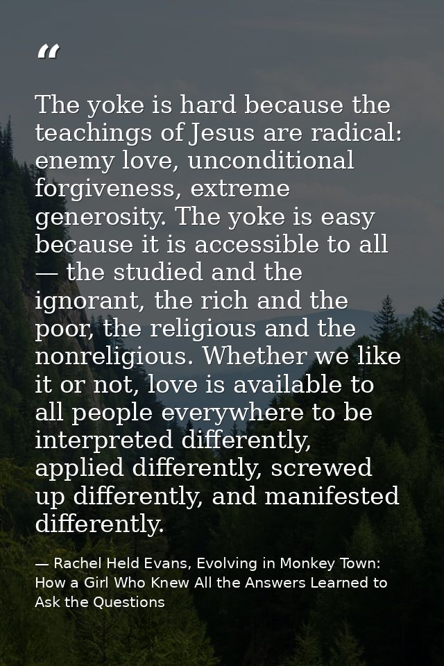 The yoke is hard because the teachings of Jesus are radical: enemy love, unconditional forgiveness, extreme generosity.  — Rachel Held Evans, Evolving in Monkey Town: How a Girl Who Knew All the Answers Learned to Ask the Questions