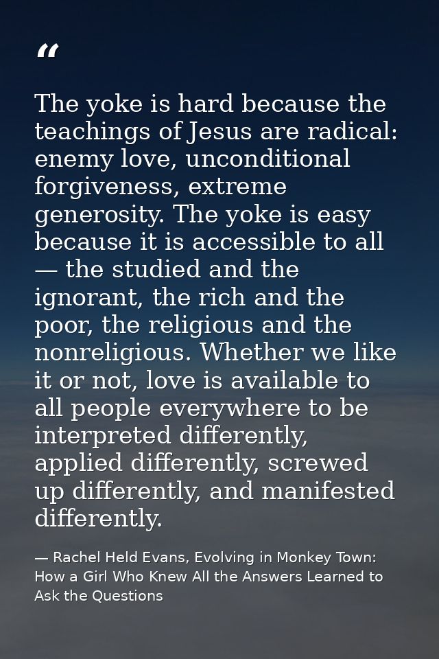 The yoke is hard because the teachings of Jesus are radical: enemy love, unconditional forgiveness, extreme generosity.  — Rachel Held Evans, Evolving in Monkey Town: How a Girl Who Knew All the Answers Learned to Ask the Questions