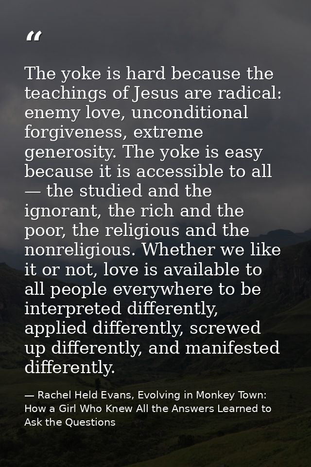 The yoke is hard because the teachings of Jesus are radical: enemy love, unconditional forgiveness, extreme generosity.  — Rachel Held Evans, Evolving in Monkey Town: How a Girl Who Knew All the Answers Learned to Ask the Questions