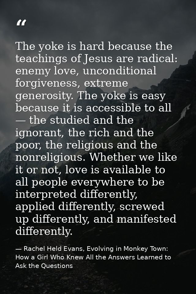The yoke is hard because the teachings of Jesus are radical: enemy love, unconditional forgiveness, extreme generosity.  — Rachel Held Evans, Evolving in Monkey Town: How a Girl Who Knew All the Answers Learned to Ask the Questions