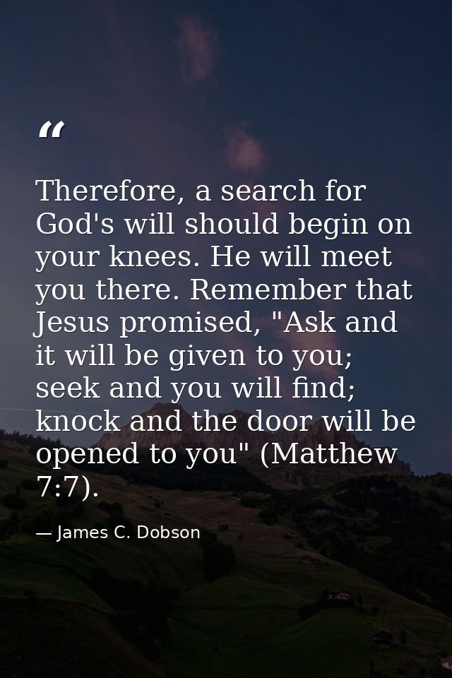 Therefore, a search for God's will should begin on your knees. He will meet you there. Remember that Jesus promised, "As — James C. Dobson
