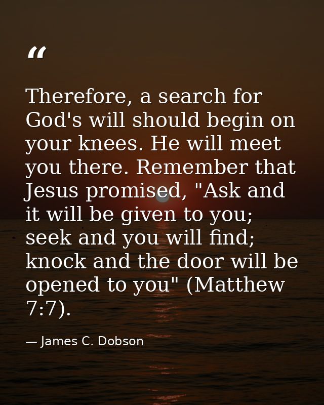 Therefore, a search for God's will should begin on your knees. He will meet you there. Remember that Jesus promised, "As — James C. Dobson