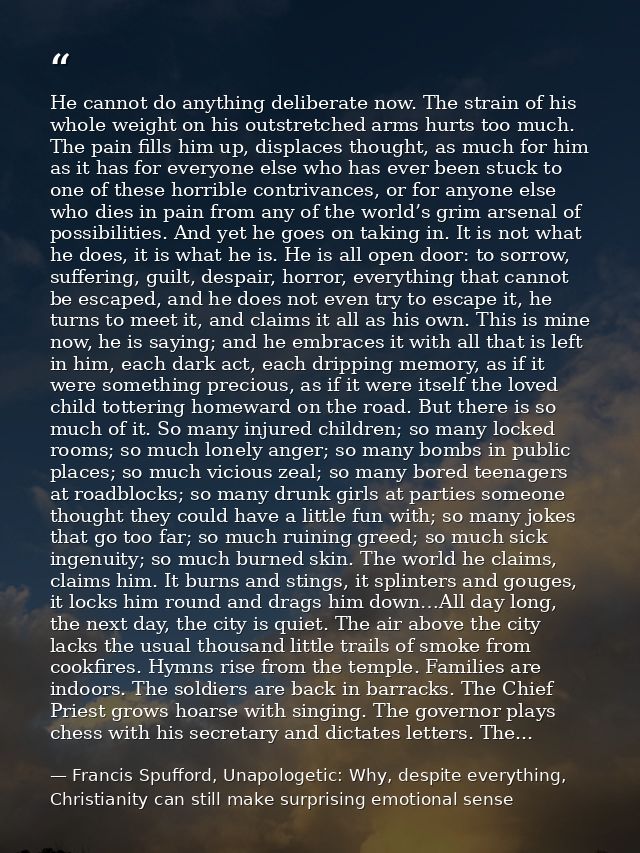 He cannot do anything deliberate now. The strain of his whole weight on his outstretched arms hurts too much. The pain f — Francis Spufford, Unapologetic: Why, despite everything, Christianity can still make surprising emotional sense