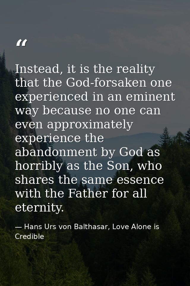 Instead, it is the reality that the God-forsaken one experienced in an eminent way because no one can even approximately — Hans Urs von Balthasar, Love Alone is Credible