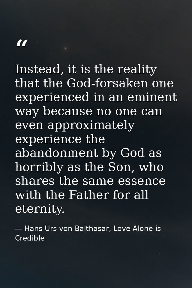 Instead, it is the reality that the God-forsaken one experienced in an eminent way because no one can even approximately — Hans Urs von Balthasar, Love Alone is Credible