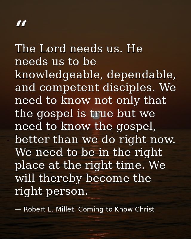 The Lord needs us. He needs us to be knowledgeable, dependable, and competent disciples. We need to know not only that t — Robert L. Millet, Coming to Know Christ