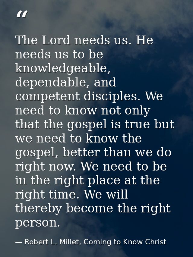 The Lord needs us. He needs us to be knowledgeable, dependable, and competent disciples. We need to know not only that t — Robert L. Millet, Coming to Know Christ