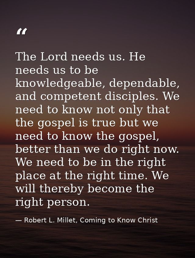 The Lord needs us. He needs us to be knowledgeable, dependable, and competent disciples. We need to know not only that t — Robert L. Millet, Coming to Know Christ