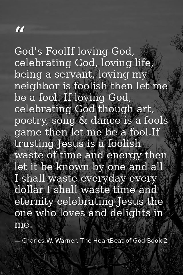 God's FoolIf loving God, celebrating God, loving life, being a servant, loving my neighbor is foolish then let me be a f — Charles W. Warner, The HeartBeat of God Book 2