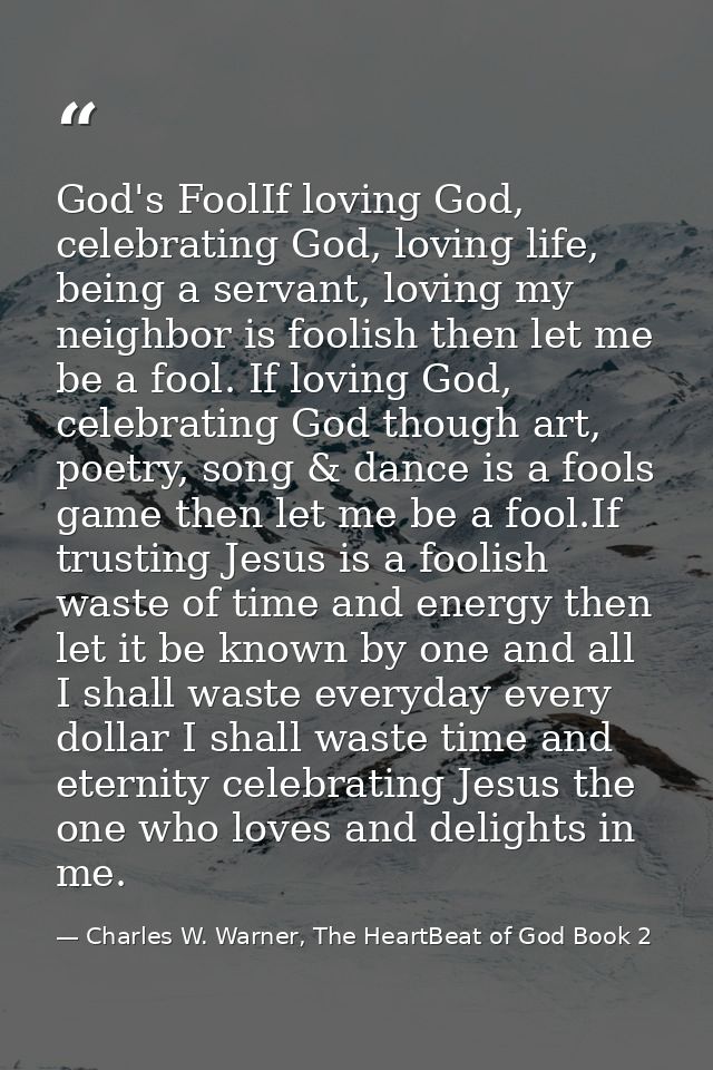 God's FoolIf loving God, celebrating God, loving life, being a servant, loving my neighbor is foolish then let me be a f — Charles W. Warner, The HeartBeat of God Book 2