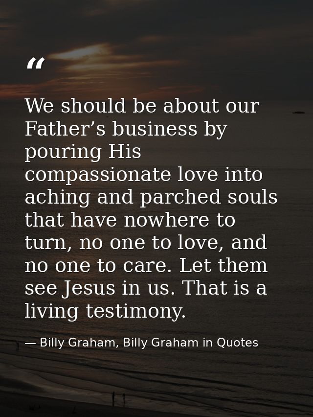 We should be about our Father’s business by pouring His compassionate love into aching and parched souls that have nowhe — Billy Graham, Billy Graham in Quotes