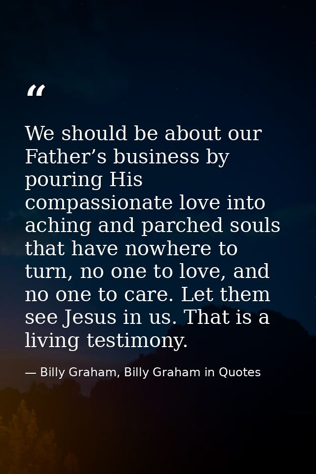 We should be about our Father’s business by pouring His compassionate love into aching and parched souls that have nowhe — Billy Graham, Billy Graham in Quotes