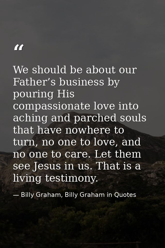 We should be about our Father’s business by pouring His compassionate love into aching and parched souls that have nowhe — Billy Graham, Billy Graham in Quotes