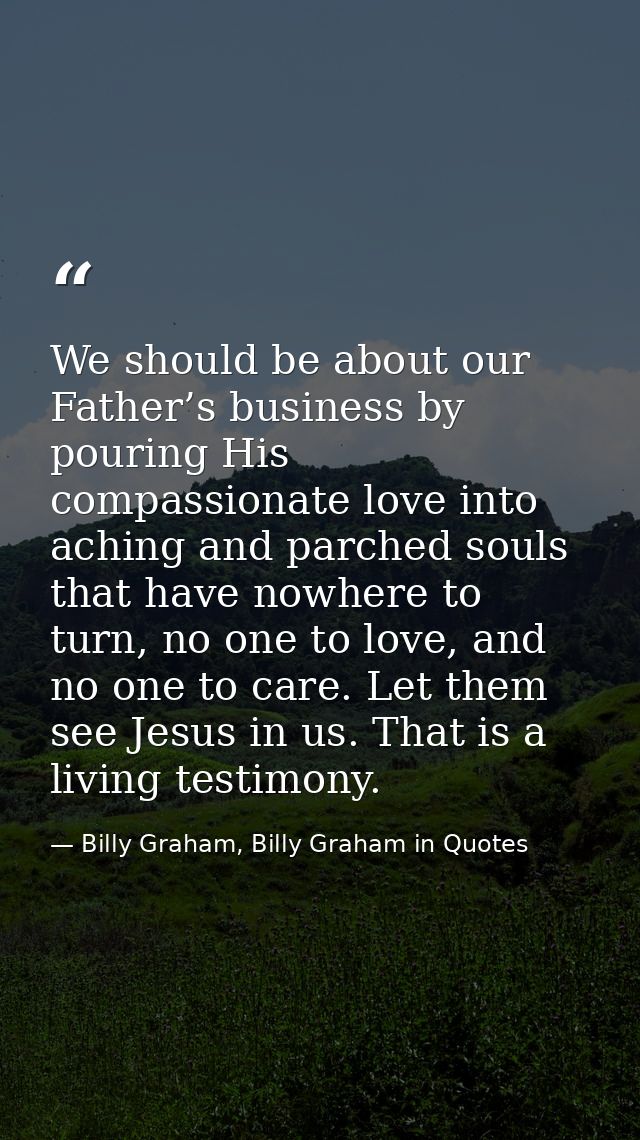 We should be about our Father’s business by pouring His compassionate love into aching and parched souls that have nowhe — Billy Graham, Billy Graham in Quotes