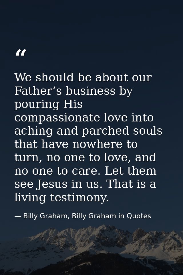 We should be about our Father’s business by pouring His compassionate love into aching and parched souls that have nowhe — Billy Graham, Billy Graham in Quotes