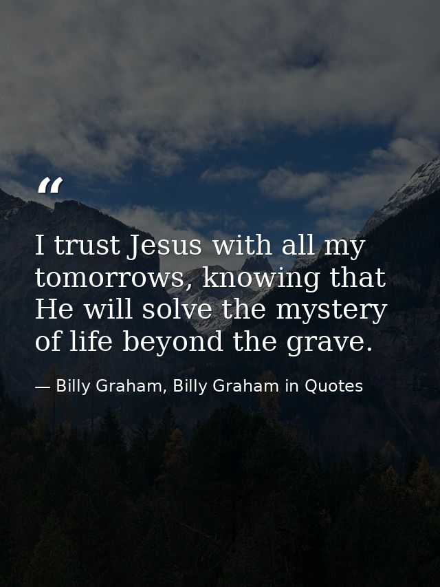 I trust Jesus with all my tomorrows, knowing that He will solve the mystery of life beyond the grave. — Billy Graham, Billy Graham in Quotes